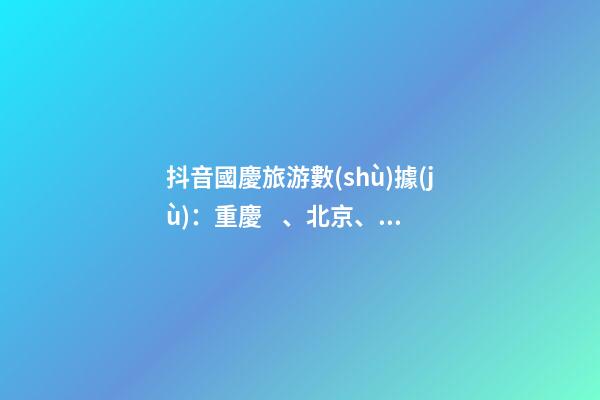 抖音國慶旅游數(shù)據(jù)：重慶、北京、上海等成最受歡迎城市